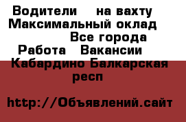 Водители BC на вахту. › Максимальный оклад ­ 99 000 - Все города Работа » Вакансии   . Кабардино-Балкарская респ.